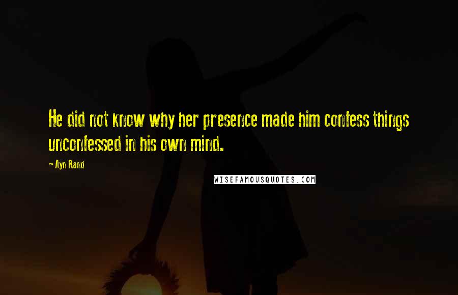 Ayn Rand Quotes: He did not know why her presence made him confess things unconfessed in his own mind.