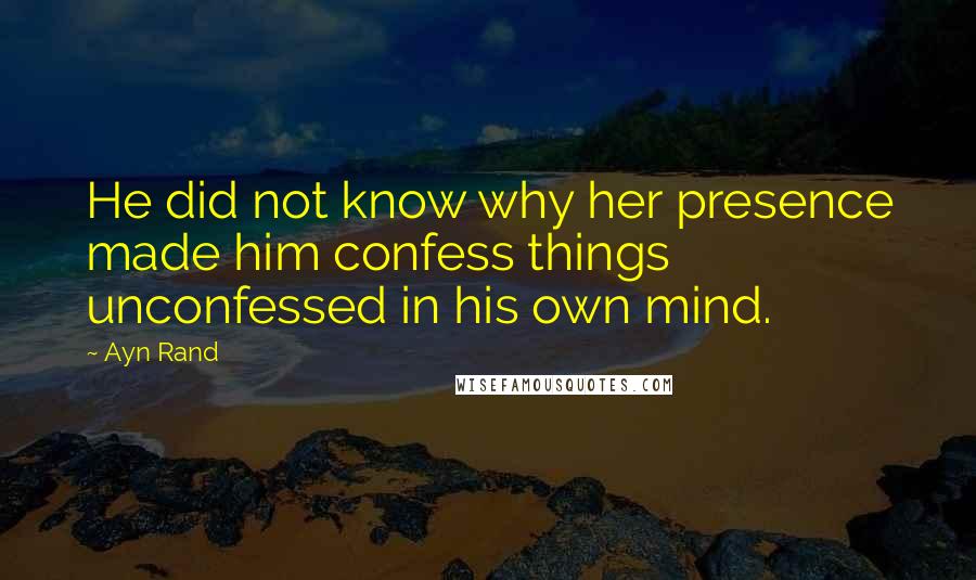 Ayn Rand Quotes: He did not know why her presence made him confess things unconfessed in his own mind.