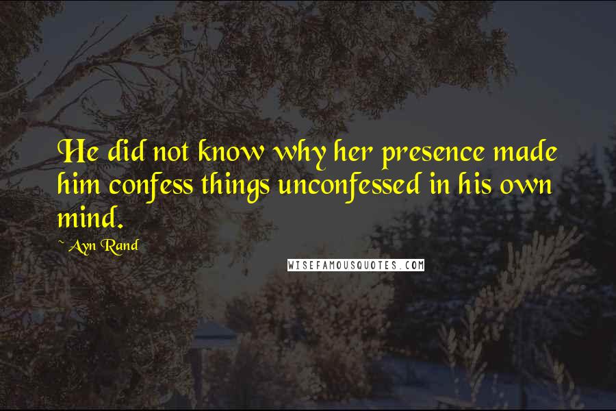 Ayn Rand Quotes: He did not know why her presence made him confess things unconfessed in his own mind.