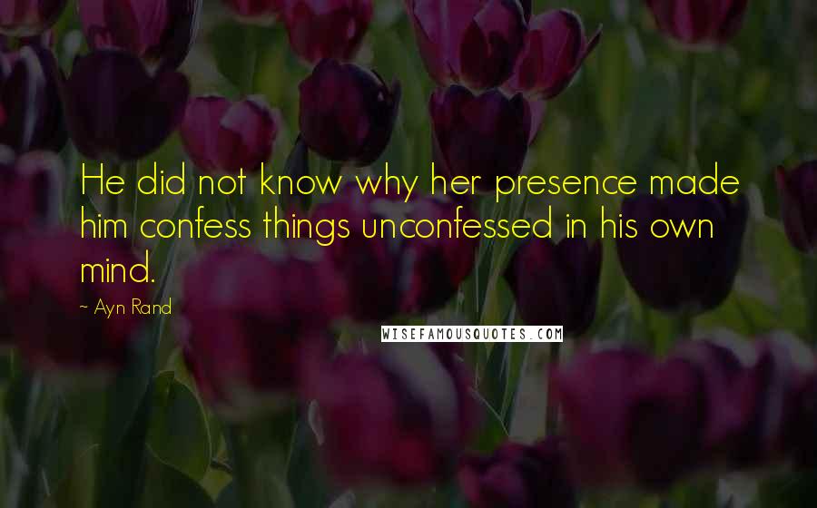 Ayn Rand Quotes: He did not know why her presence made him confess things unconfessed in his own mind.