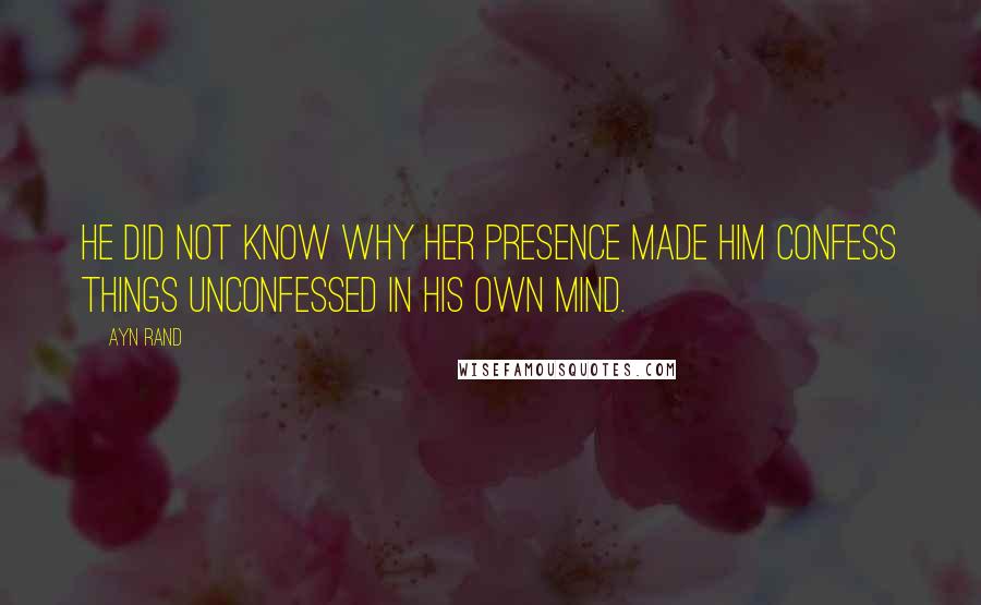 Ayn Rand Quotes: He did not know why her presence made him confess things unconfessed in his own mind.