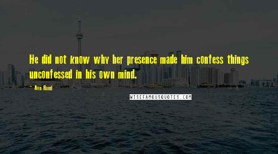 Ayn Rand Quotes: He did not know why her presence made him confess things unconfessed in his own mind.