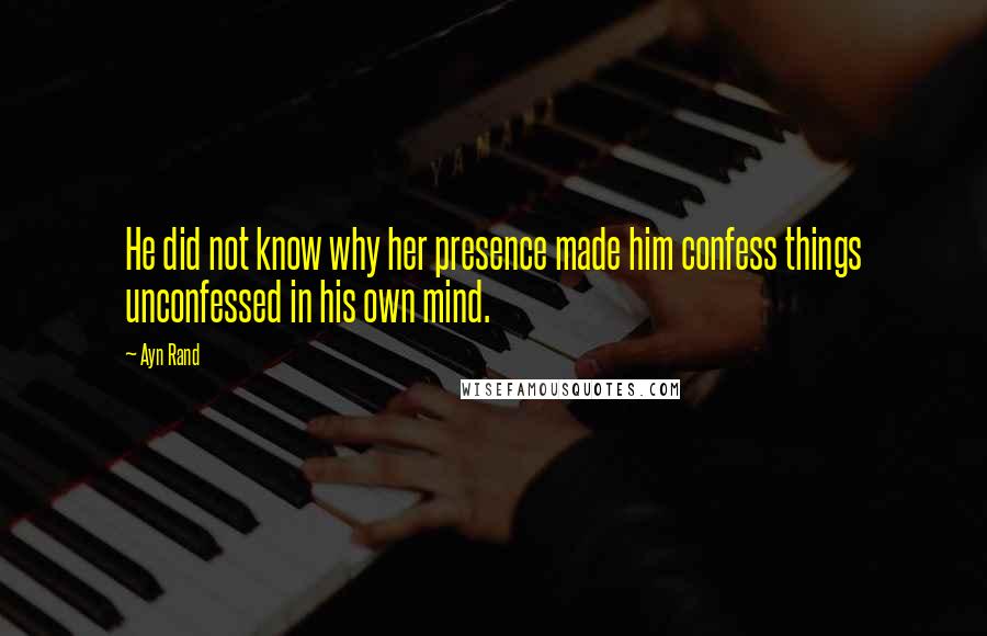 Ayn Rand Quotes: He did not know why her presence made him confess things unconfessed in his own mind.