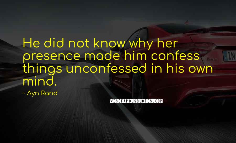 Ayn Rand Quotes: He did not know why her presence made him confess things unconfessed in his own mind.