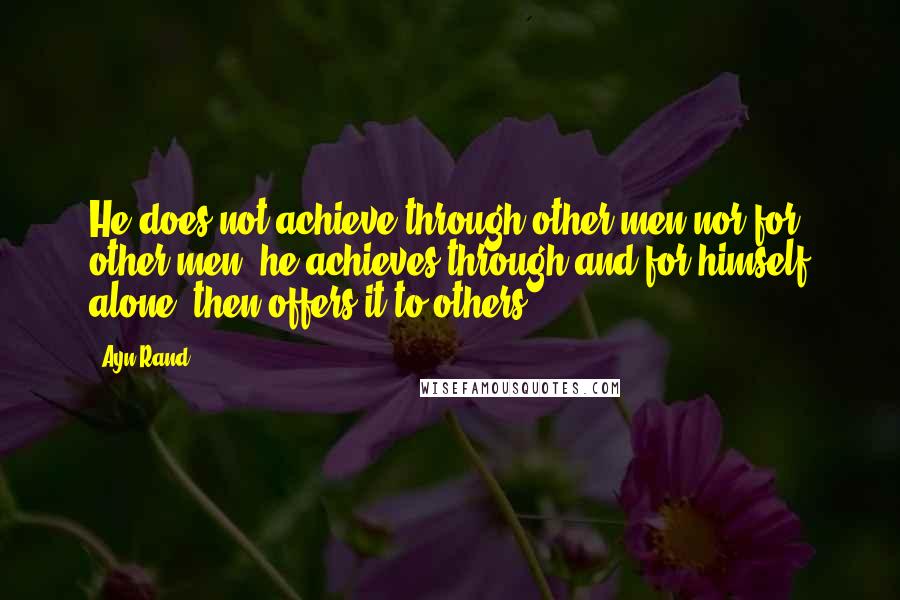 Ayn Rand Quotes: He does not achieve through other men nor for other men, he achieves through and for himself alone, then offers it to others.