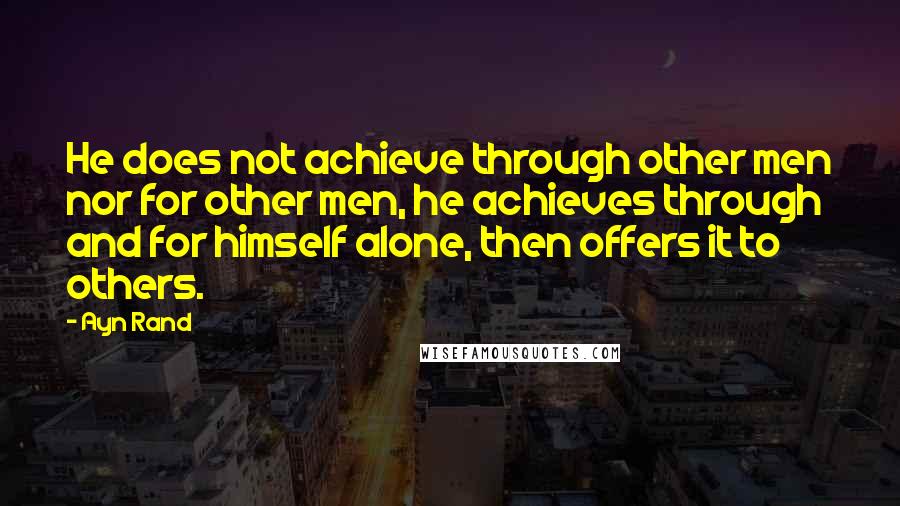 Ayn Rand Quotes: He does not achieve through other men nor for other men, he achieves through and for himself alone, then offers it to others.