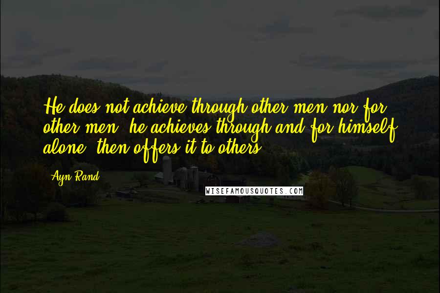 Ayn Rand Quotes: He does not achieve through other men nor for other men, he achieves through and for himself alone, then offers it to others.