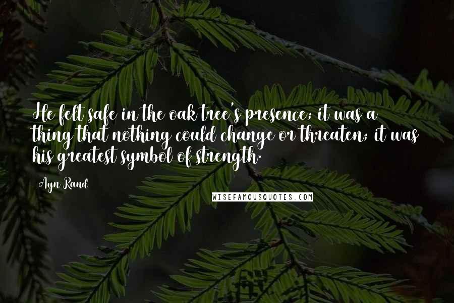 Ayn Rand Quotes: He felt safe in the oak tree's presence; it was a thing that nothing could change or threaten; it was his greatest symbol of strength.