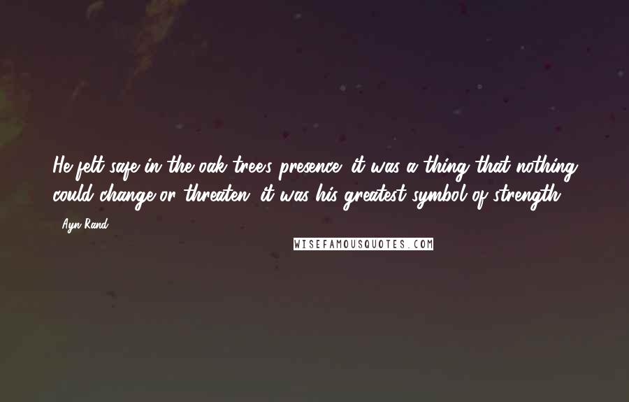 Ayn Rand Quotes: He felt safe in the oak tree's presence; it was a thing that nothing could change or threaten; it was his greatest symbol of strength.