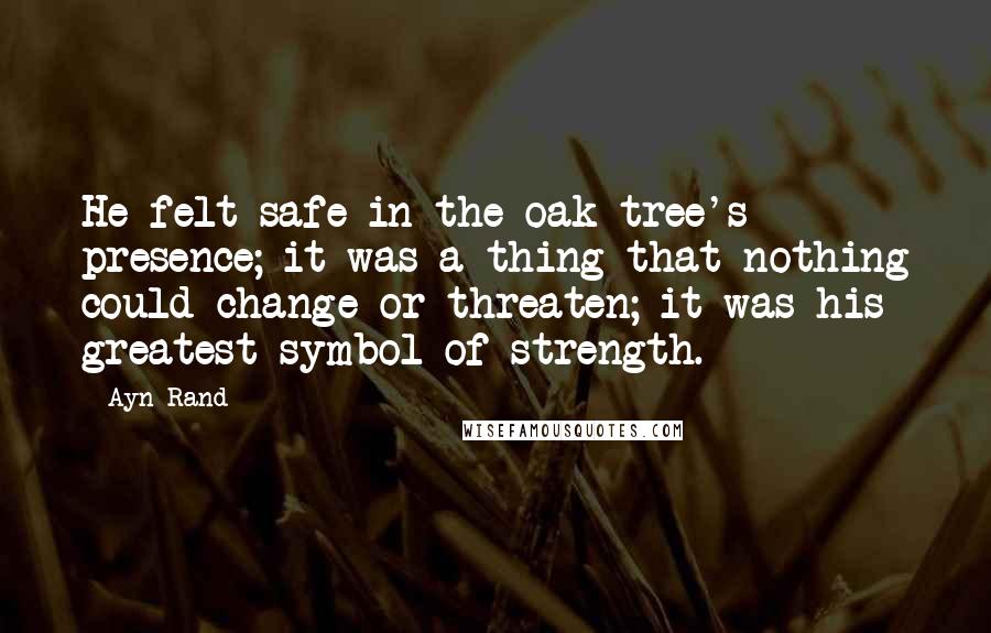 Ayn Rand Quotes: He felt safe in the oak tree's presence; it was a thing that nothing could change or threaten; it was his greatest symbol of strength.