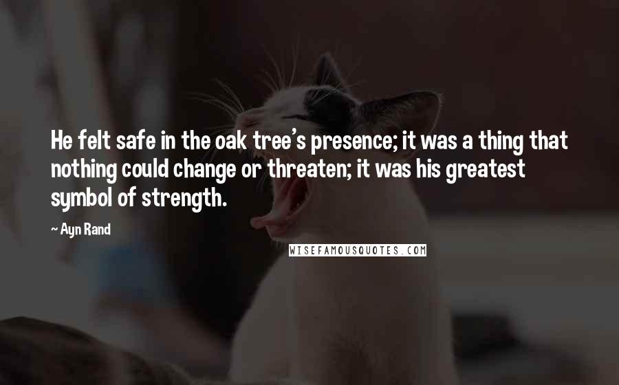 Ayn Rand Quotes: He felt safe in the oak tree's presence; it was a thing that nothing could change or threaten; it was his greatest symbol of strength.