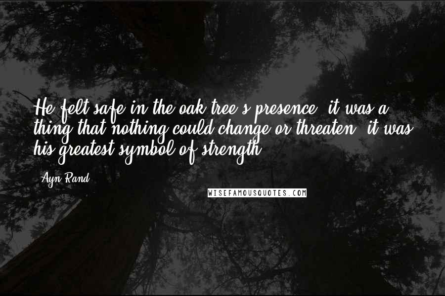 Ayn Rand Quotes: He felt safe in the oak tree's presence; it was a thing that nothing could change or threaten; it was his greatest symbol of strength.