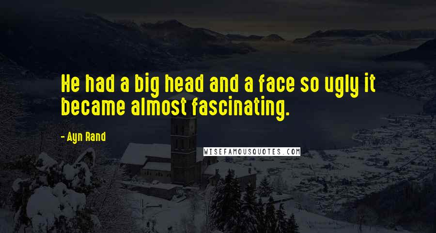 Ayn Rand Quotes: He had a big head and a face so ugly it became almost fascinating.