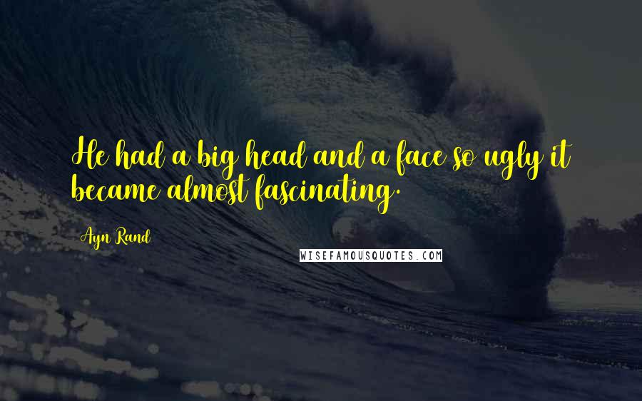 Ayn Rand Quotes: He had a big head and a face so ugly it became almost fascinating.