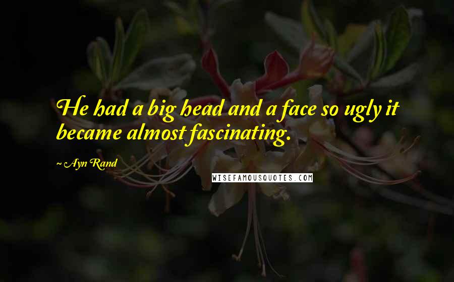 Ayn Rand Quotes: He had a big head and a face so ugly it became almost fascinating.