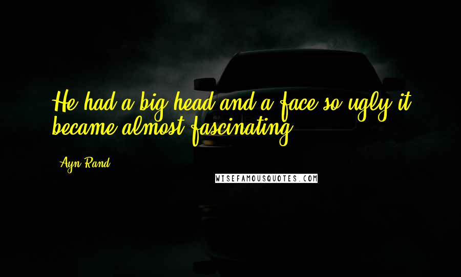 Ayn Rand Quotes: He had a big head and a face so ugly it became almost fascinating.