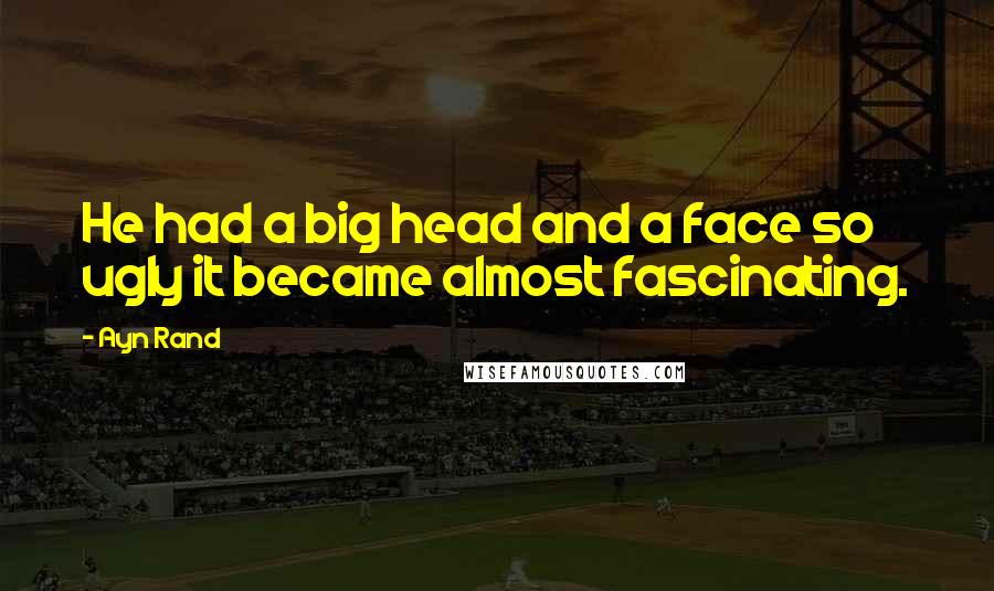 Ayn Rand Quotes: He had a big head and a face so ugly it became almost fascinating.