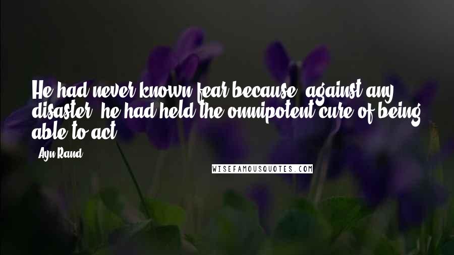 Ayn Rand Quotes: He had never known fear because, against any disaster, he had held the omnipotent cure of being able to act.