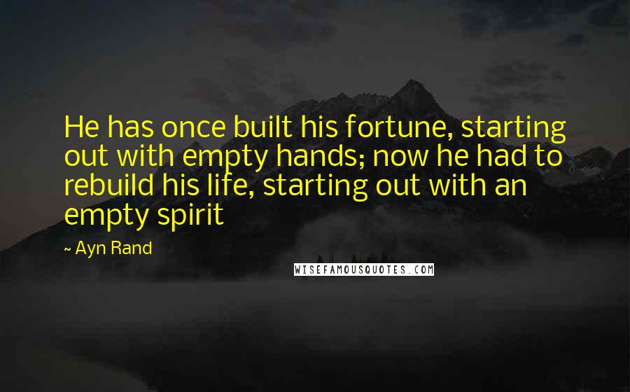 Ayn Rand Quotes: He has once built his fortune, starting out with empty hands; now he had to rebuild his life, starting out with an empty spirit