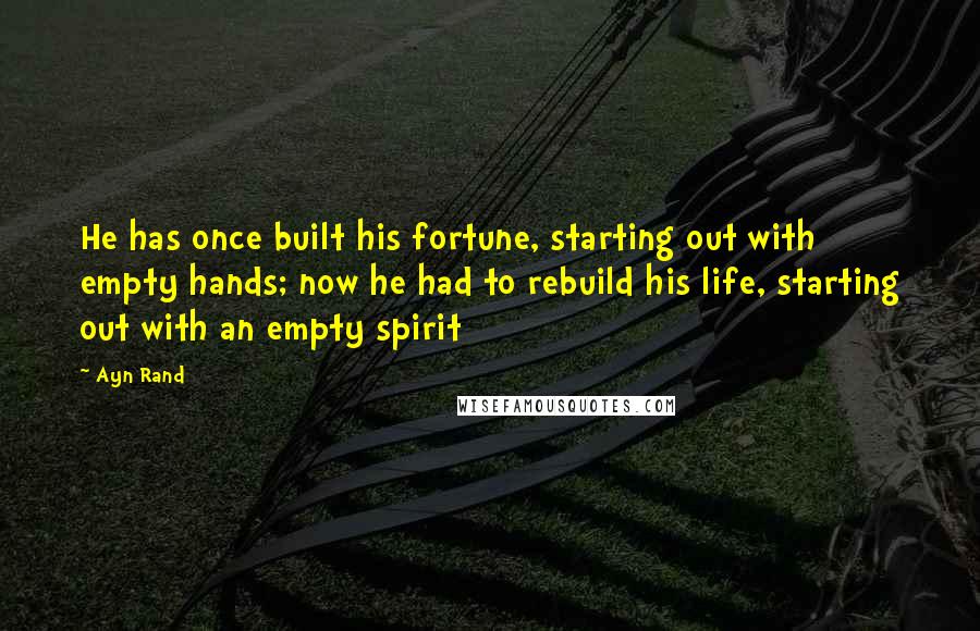 Ayn Rand Quotes: He has once built his fortune, starting out with empty hands; now he had to rebuild his life, starting out with an empty spirit