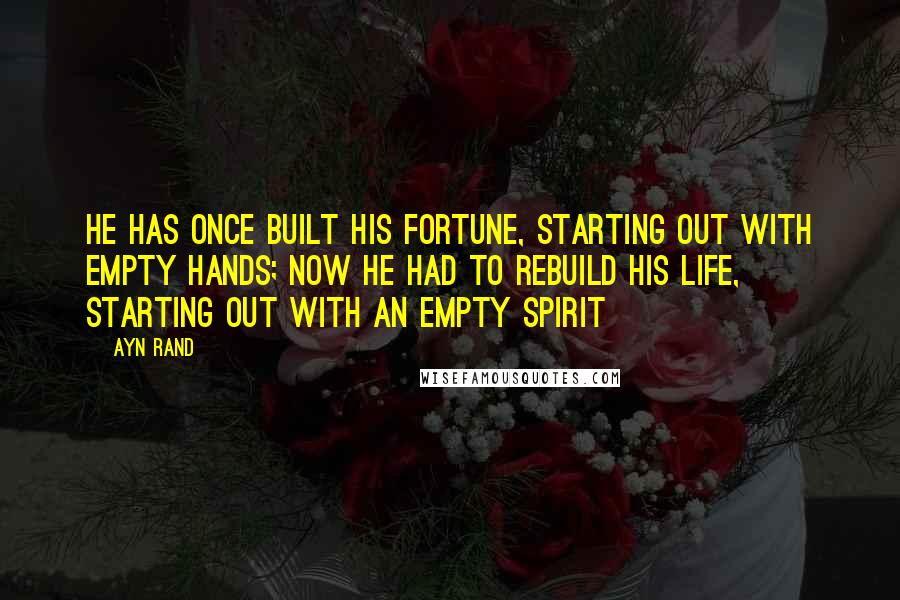 Ayn Rand Quotes: He has once built his fortune, starting out with empty hands; now he had to rebuild his life, starting out with an empty spirit