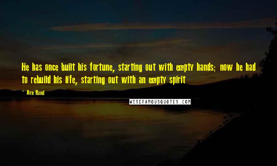 Ayn Rand Quotes: He has once built his fortune, starting out with empty hands; now he had to rebuild his life, starting out with an empty spirit