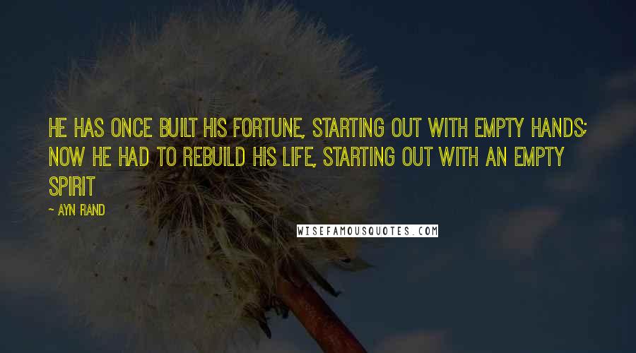 Ayn Rand Quotes: He has once built his fortune, starting out with empty hands; now he had to rebuild his life, starting out with an empty spirit