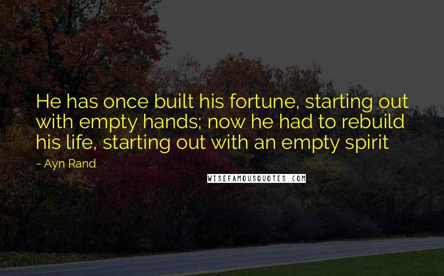 Ayn Rand Quotes: He has once built his fortune, starting out with empty hands; now he had to rebuild his life, starting out with an empty spirit