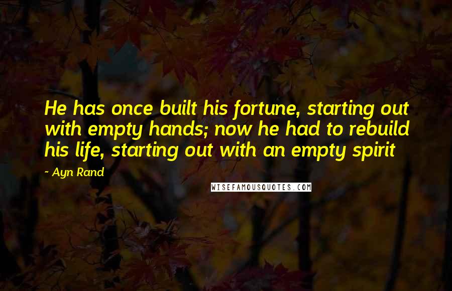 Ayn Rand Quotes: He has once built his fortune, starting out with empty hands; now he had to rebuild his life, starting out with an empty spirit