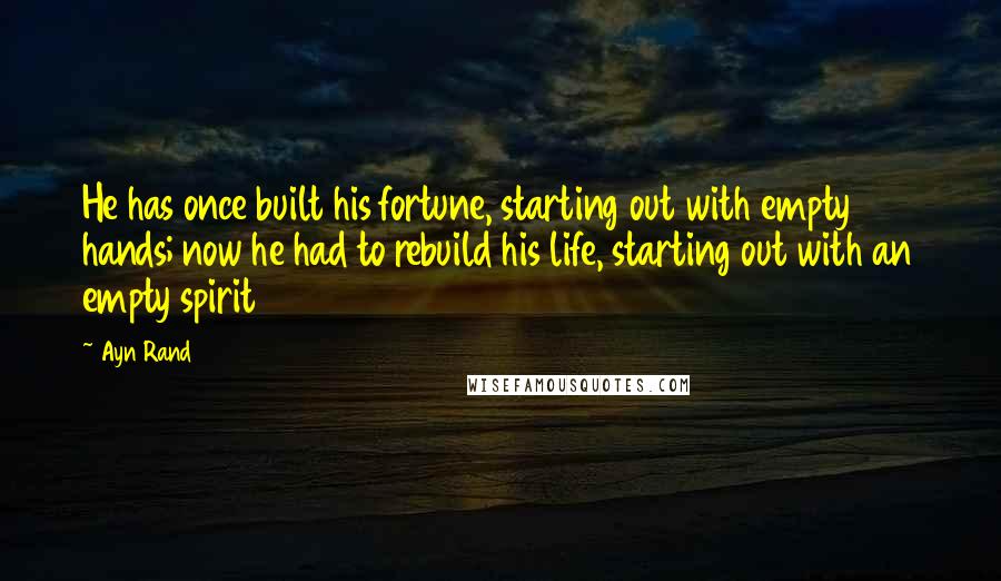 Ayn Rand Quotes: He has once built his fortune, starting out with empty hands; now he had to rebuild his life, starting out with an empty spirit