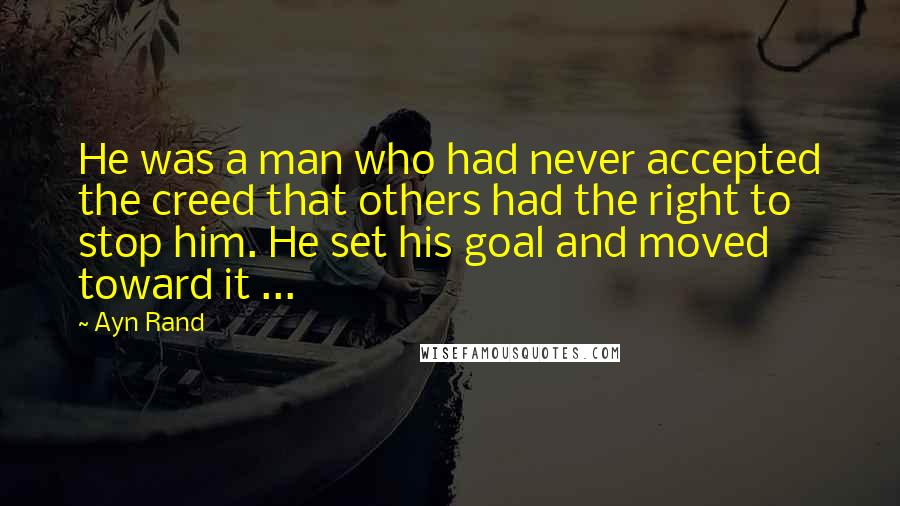 Ayn Rand Quotes: He was a man who had never accepted the creed that others had the right to stop him. He set his goal and moved toward it ...