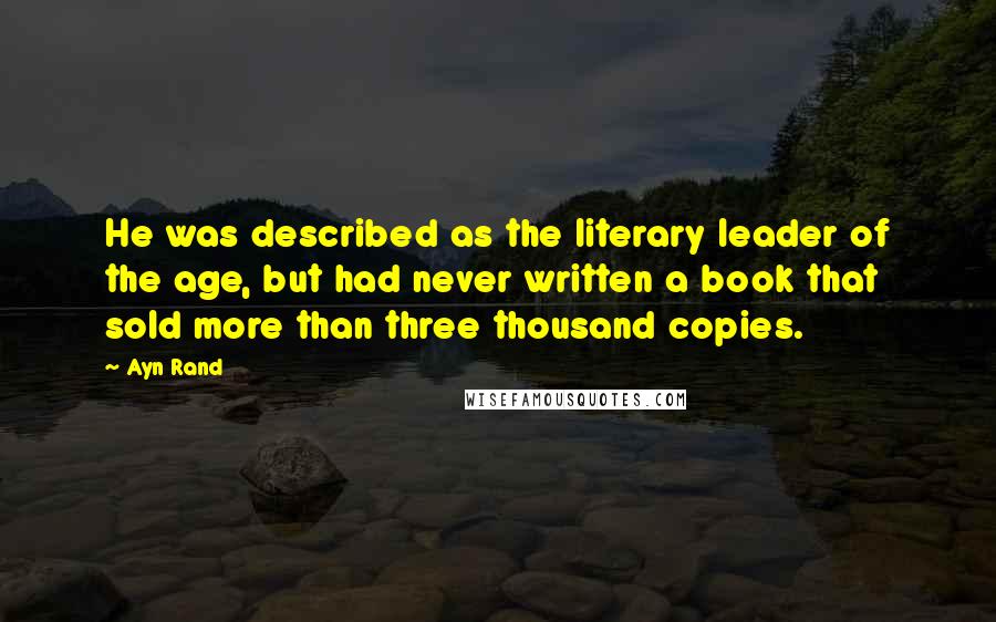Ayn Rand Quotes: He was described as the literary leader of the age, but had never written a book that sold more than three thousand copies.