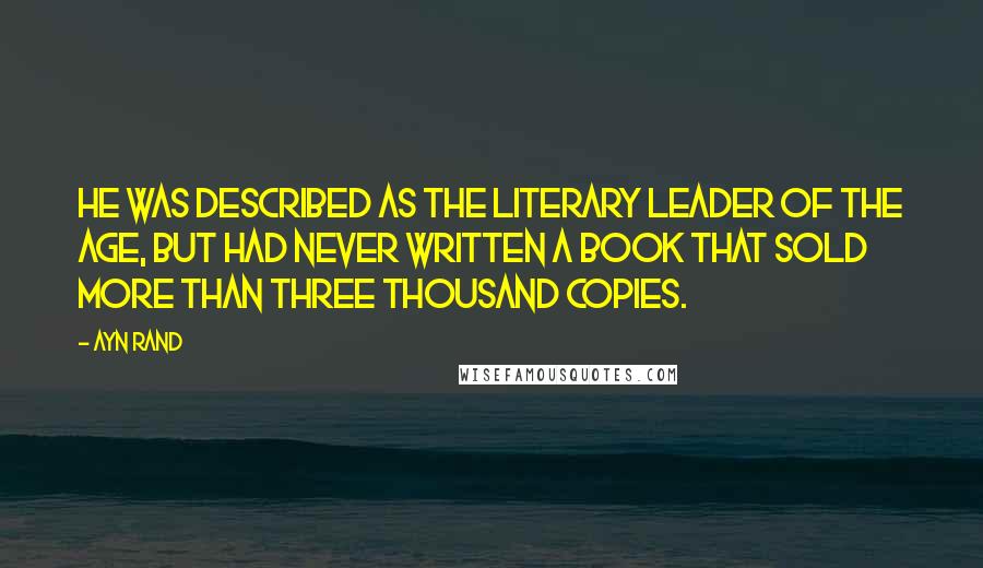 Ayn Rand Quotes: He was described as the literary leader of the age, but had never written a book that sold more than three thousand copies.