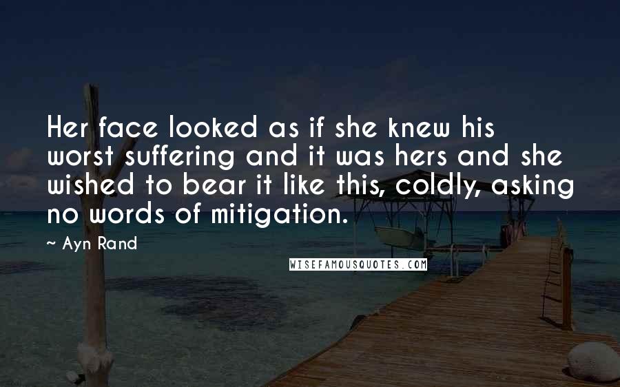 Ayn Rand Quotes: Her face looked as if she knew his worst suffering and it was hers and she wished to bear it like this, coldly, asking no words of mitigation.