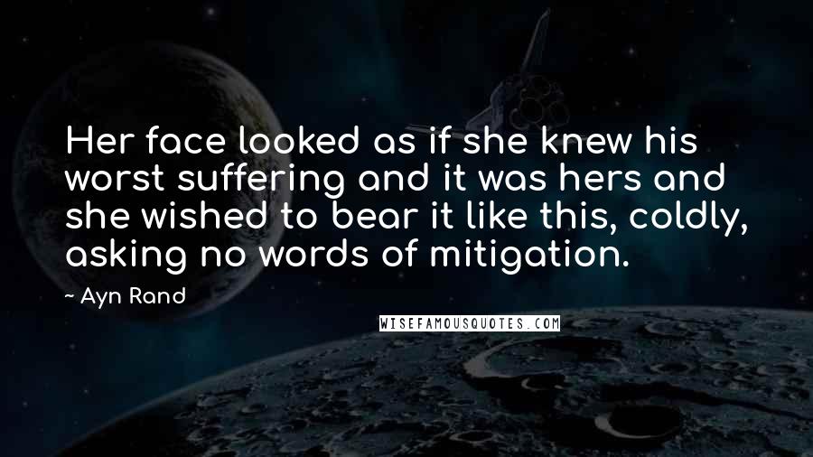 Ayn Rand Quotes: Her face looked as if she knew his worst suffering and it was hers and she wished to bear it like this, coldly, asking no words of mitigation.