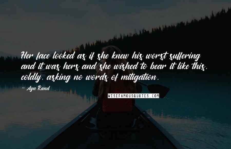 Ayn Rand Quotes: Her face looked as if she knew his worst suffering and it was hers and she wished to bear it like this, coldly, asking no words of mitigation.
