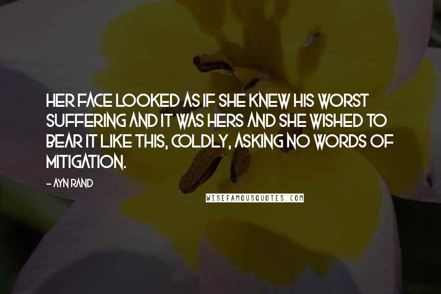 Ayn Rand Quotes: Her face looked as if she knew his worst suffering and it was hers and she wished to bear it like this, coldly, asking no words of mitigation.