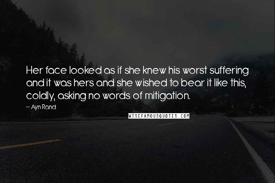 Ayn Rand Quotes: Her face looked as if she knew his worst suffering and it was hers and she wished to bear it like this, coldly, asking no words of mitigation.