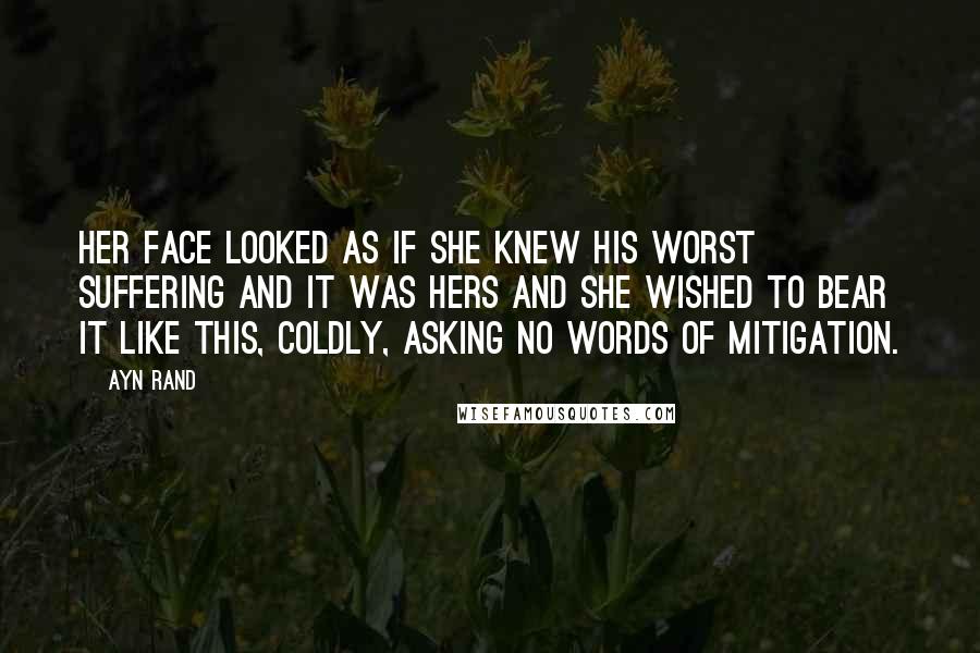 Ayn Rand Quotes: Her face looked as if she knew his worst suffering and it was hers and she wished to bear it like this, coldly, asking no words of mitigation.