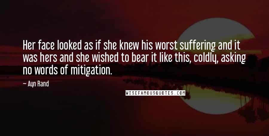 Ayn Rand Quotes: Her face looked as if she knew his worst suffering and it was hers and she wished to bear it like this, coldly, asking no words of mitigation.