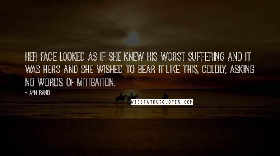 Ayn Rand Quotes: Her face looked as if she knew his worst suffering and it was hers and she wished to bear it like this, coldly, asking no words of mitigation.