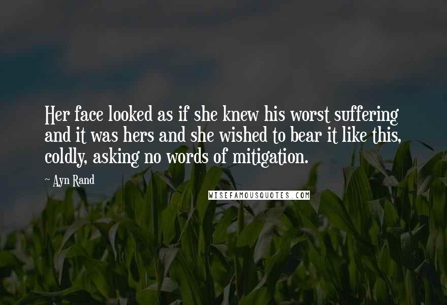 Ayn Rand Quotes: Her face looked as if she knew his worst suffering and it was hers and she wished to bear it like this, coldly, asking no words of mitigation.