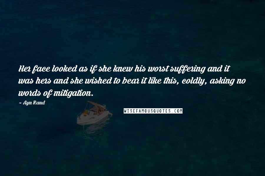 Ayn Rand Quotes: Her face looked as if she knew his worst suffering and it was hers and she wished to bear it like this, coldly, asking no words of mitigation.