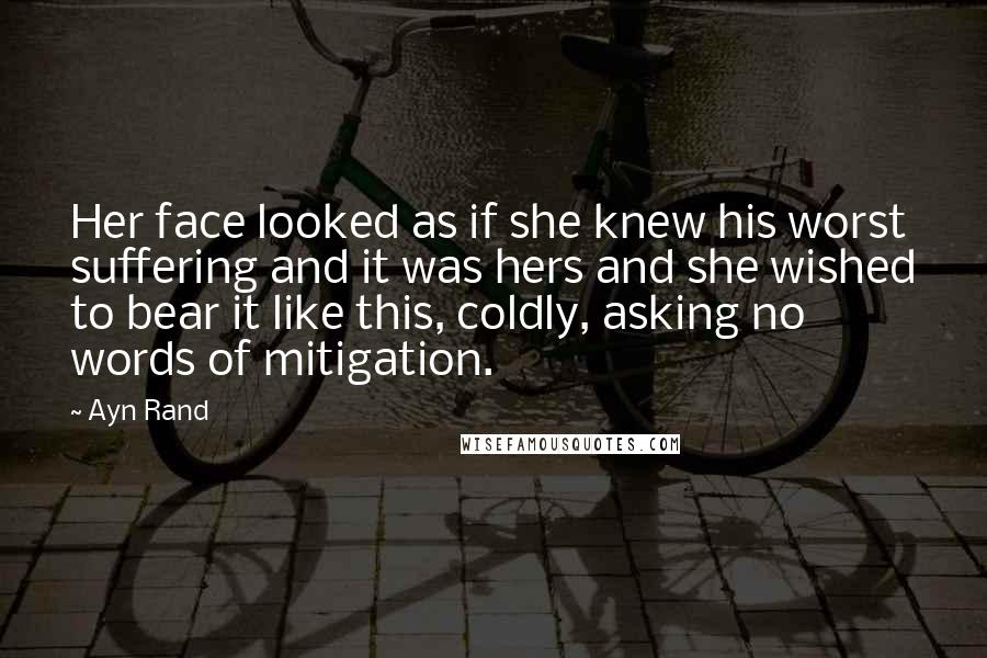 Ayn Rand Quotes: Her face looked as if she knew his worst suffering and it was hers and she wished to bear it like this, coldly, asking no words of mitigation.