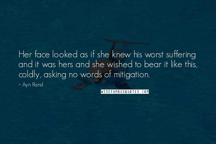 Ayn Rand Quotes: Her face looked as if she knew his worst suffering and it was hers and she wished to bear it like this, coldly, asking no words of mitigation.