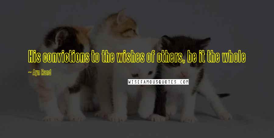Ayn Rand Quotes: His convictions to the wishes of others, be it the whole