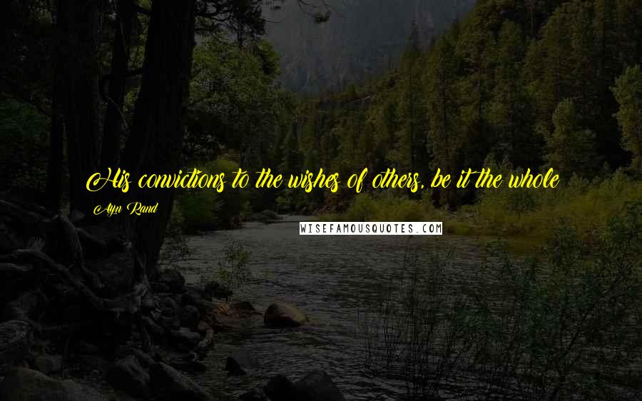 Ayn Rand Quotes: His convictions to the wishes of others, be it the whole