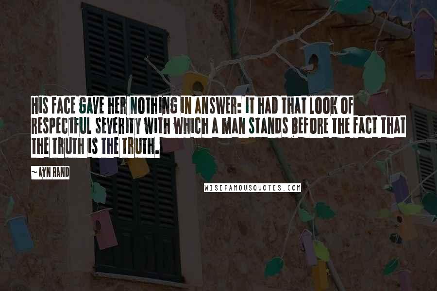 Ayn Rand Quotes: His face gave her nothing in answer: it had that look of respectful severity with which a man stands before the fact that the truth is the truth.