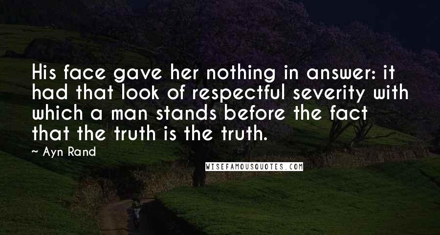 Ayn Rand Quotes: His face gave her nothing in answer: it had that look of respectful severity with which a man stands before the fact that the truth is the truth.