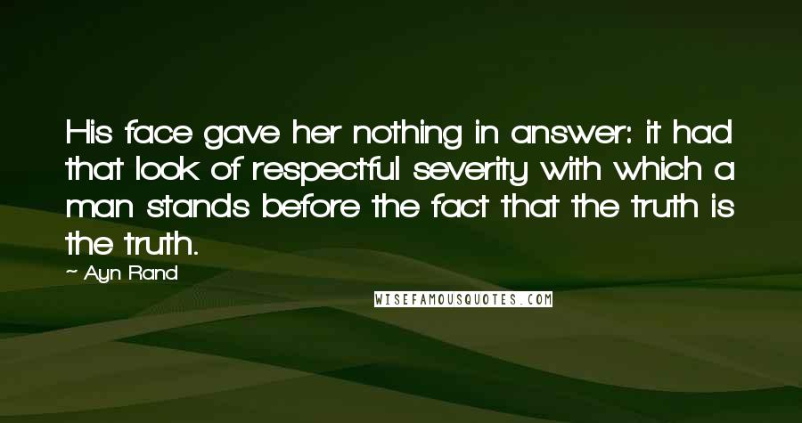 Ayn Rand Quotes: His face gave her nothing in answer: it had that look of respectful severity with which a man stands before the fact that the truth is the truth.